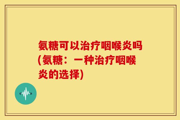 氨糖可以治疗咽喉炎吗(氨糖：一种治疗咽喉炎的选择)