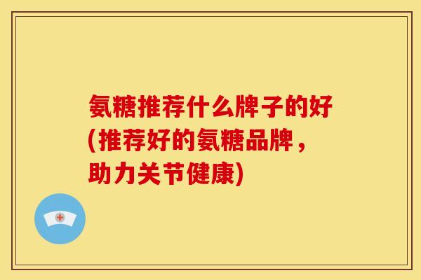 氨糖推荐什么牌子的好(推荐好的氨糖品牌，助力关节健康)-第1张图片-关节骑士