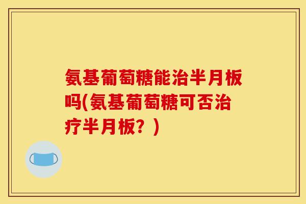氨基葡萄糖能治半月板吗(氨基葡萄糖可否治疗半月板？)