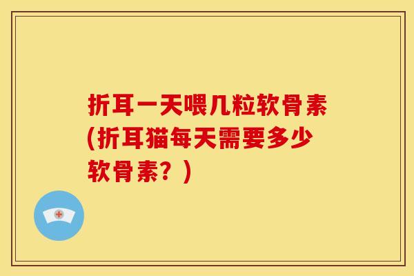 折耳一天喂几粒软骨素(折耳猫每天需要多少软骨素？)