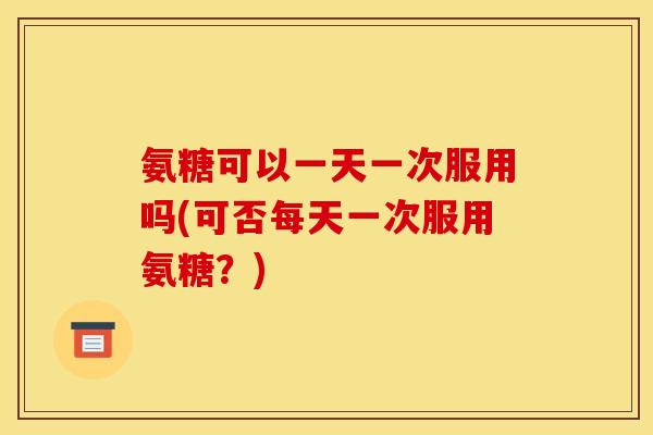 氨糖可以一天一次服用吗(可否每天一次服用氨糖？)