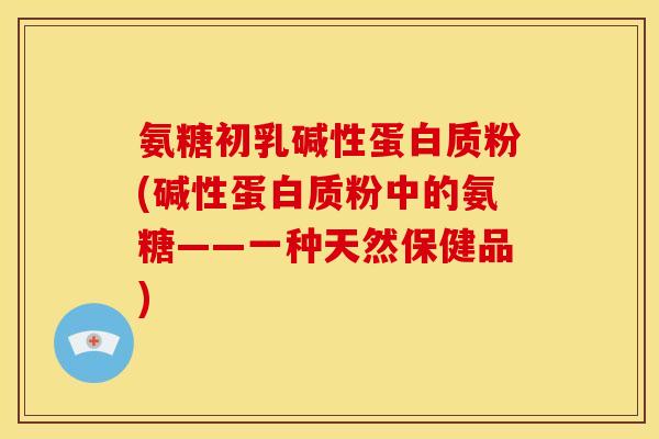氨糖初乳碱性蛋白质粉(碱性蛋白质粉中的氨糖——一种天然保健品)