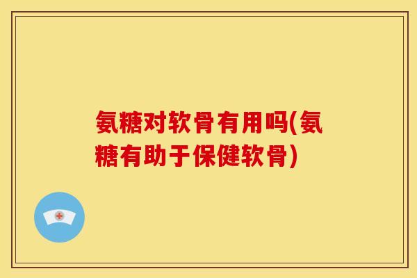 氨糖对软骨有用吗(氨糖有助于保健软骨)