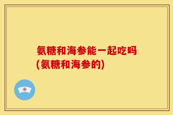 氨糖和海参能一起吃吗(氨糖和海参的)