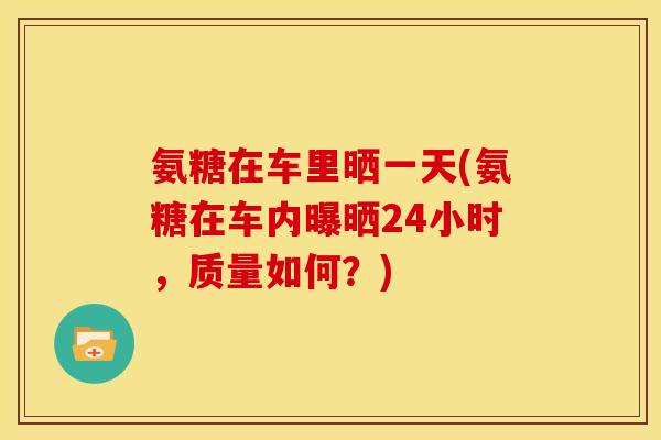 氨糖在车里晒一天(氨糖在车内曝晒24小时，质量如何？)