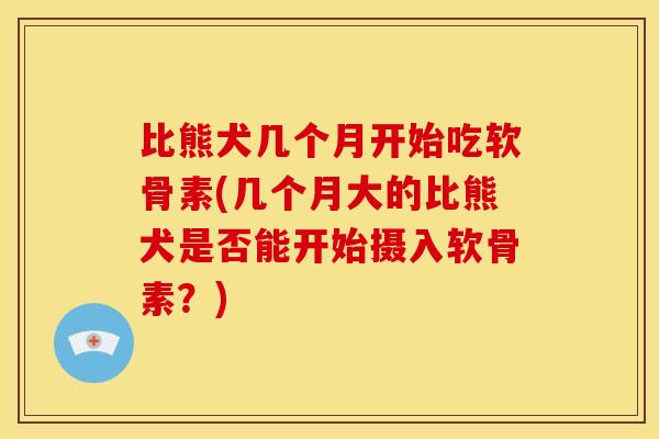 比熊犬几个月开始吃软骨素(几个月大的比熊犬是否能开始摄入软骨素？)