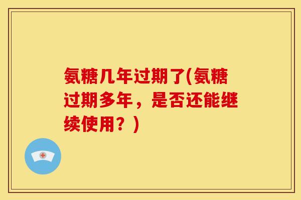 氨糖几年过期了(氨糖过期多年，是否还能继续使用？)