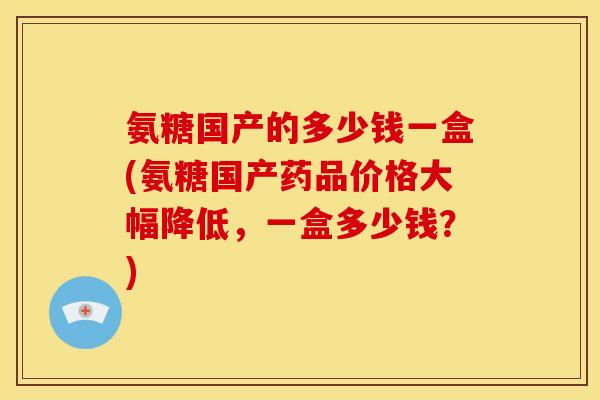 氨糖国产的多少钱一盒(氨糖国产药品价格大幅降低,一盒多少钱?)-第1张图片-关节骑士 氨糖国产的多少钱一盒(氨糖国产药品价格大幅降低,一盒多少钱?)-第1张图片-关节骑士