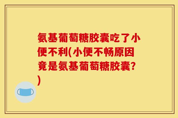 氨基葡萄糖胶囊吃了小便不利(小便不畅原因竟是氨基葡萄糖胶囊？)