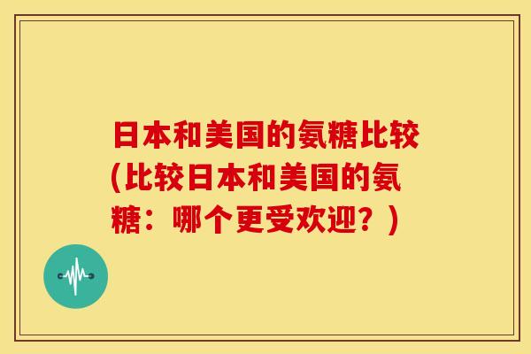 日本和美国的氨糖比较(比较日本和美国的氨糖：哪个更受欢迎？)