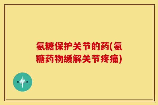 氨糖保护关节的药(氨糖药物缓解关节疼痛)