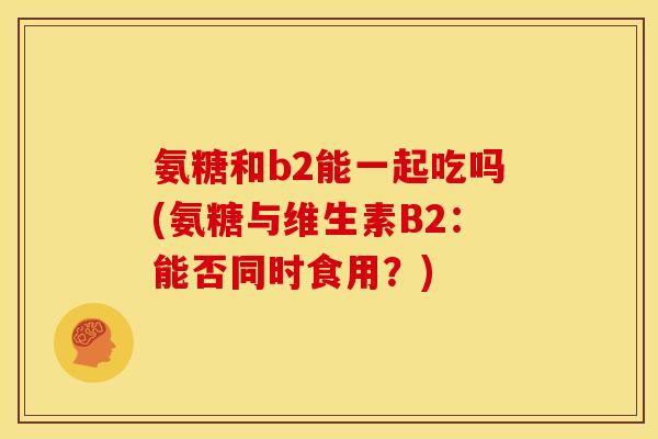 氨糖和b2能一起吃吗(氨糖与维生素B2：能否同时食用？)