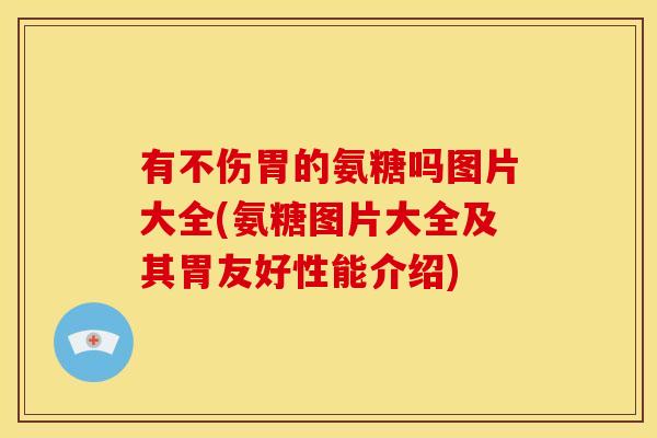有不伤胃的氨糖吗图片大全(氨糖图片大全及其胃友好性能介绍)