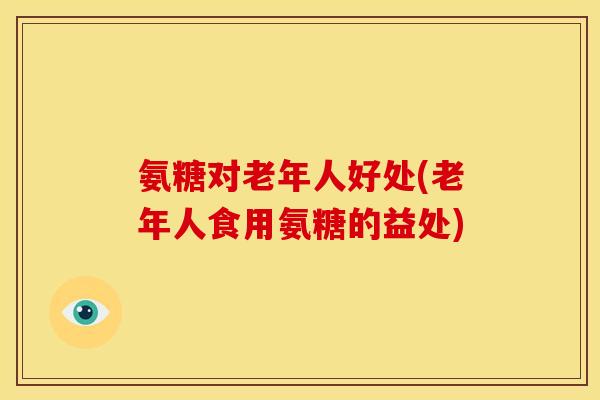 氨糖对老年人好处(老年人食用氨糖的益处)