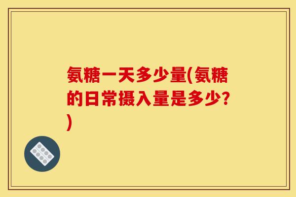 氨糖一天多少量(氨糖的日常摄入量是多少？)
