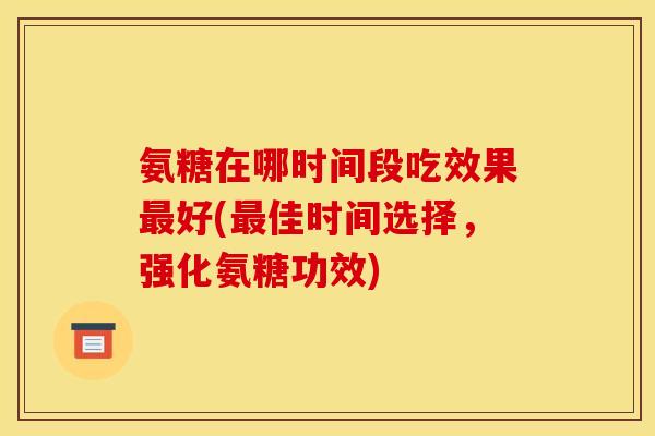 氨糖在哪时间段吃效果最好(最佳时间选择，强化氨糖功效)