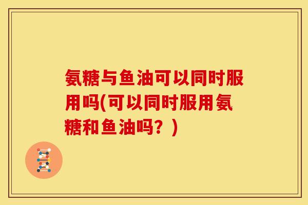 氨糖与鱼油可以同时服用吗(可以同时服用氨糖和鱼油吗？)