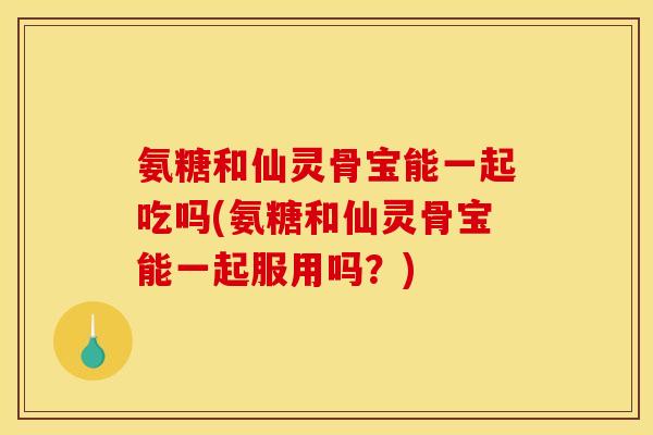 氨糖和仙灵骨宝能一起吃吗(氨糖和仙灵骨宝能一起服用吗？)