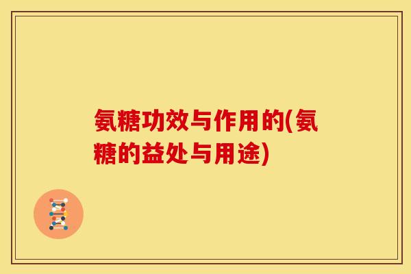 氨糖功效与作用的(氨糖的益处与用途)