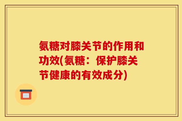 氨糖对膝关节的作用和功效(氨糖：保护膝关节健康的有效成分)