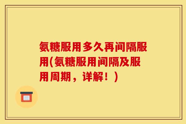 氨糖服用多久再间隔服用(氨糖服用间隔及服用周期，详解！)