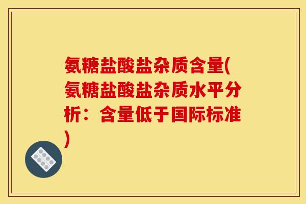 氨糖盐酸盐杂质含量(氨糖盐酸盐杂质水平分析：含量低于国际标准)-第1张图片-关节骑士