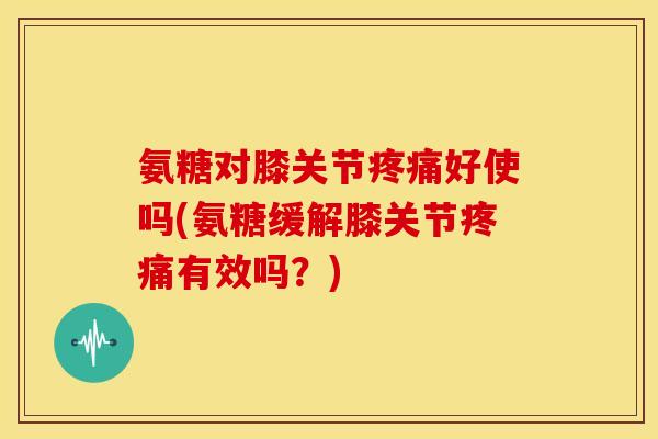 氨糖对膝关节疼痛好使吗(氨糖缓解膝关节疼痛有效吗？)