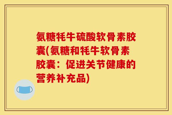 氨糖牦牛硫酸软骨素胶囊(氨糖和牦牛软骨素胶囊：促进关节健康的营养补充品)