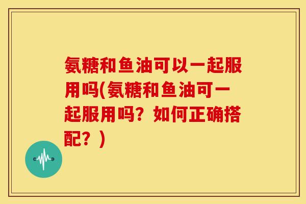 氨糖和鱼油可以一起服用吗(氨糖和鱼油可一起服用吗？如何正确搭配？)