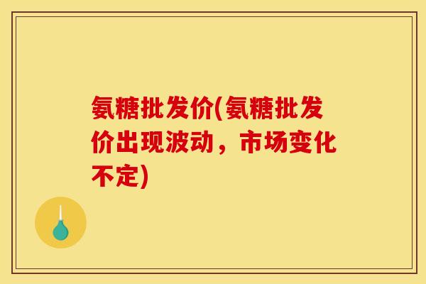 氨糖批发价(氨糖批发价出现波动，市场变化不定)