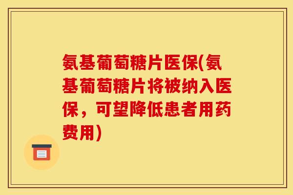 氨基葡萄糖片医保(氨基葡萄糖片将被纳入医保，可望降低患者用药费用)