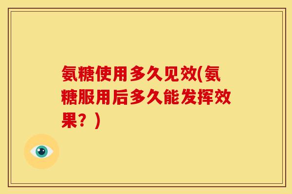 氨糖使用多久见效(氨糖服用后多久能发挥效果？)