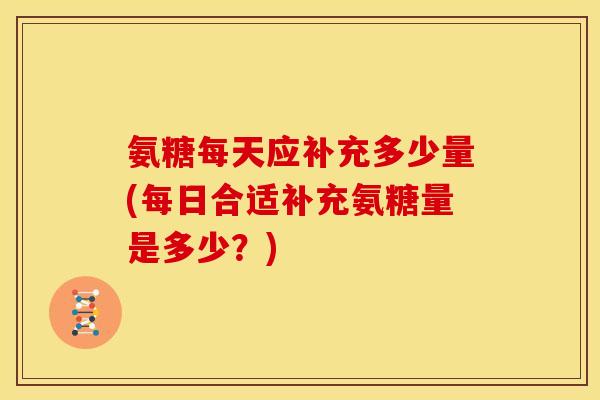氨糖每天应补充多少量(每日合适补充氨糖量是多少？)-第1张图片-关节骑士