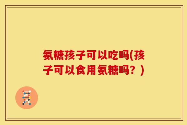 氨糖孩子可以吃吗(孩子可以食用氨糖吗？)