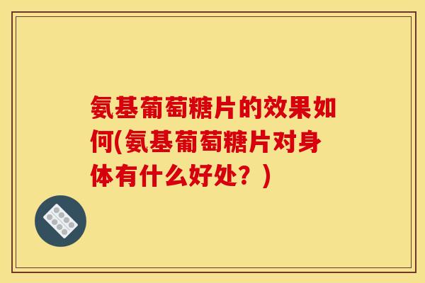 氨基葡萄糖片的效果如何(氨基葡萄糖片对身体有什么好处？)