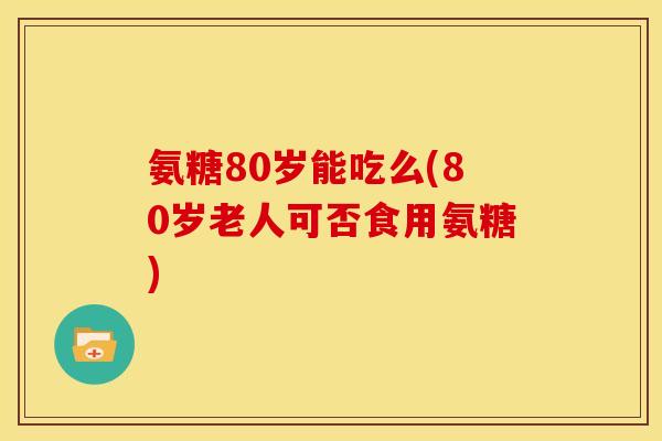 氨糖80岁能吃么(80岁老人可否食用氨糖)