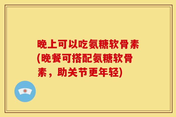 晚上可以吃氨糖软骨素(晚餐可搭配氨糖软骨素，助关节更年轻)