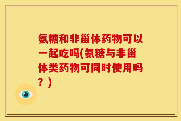 氨糖和非甾体药物可以一起吃吗(氨糖与非甾体类药物可同时使用吗？)