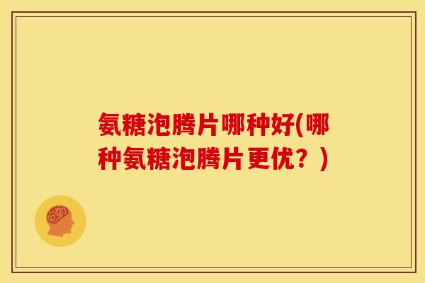 氨糖泡腾片哪种好(哪种氨糖泡腾片更优？)