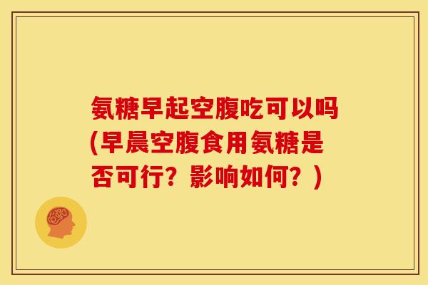 氨糖早起空腹吃可以吗(早晨空腹食用氨糖是否可行？影响如何？)