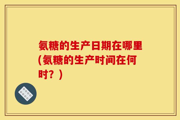 氨糖的生产日期在哪里(氨糖的生产时间在何时？)