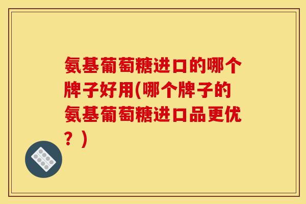氨基葡萄糖进口的哪个牌子好用(哪个牌子的氨基葡萄糖进口品更优？)