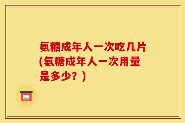 氨糖成年人一次吃几片(氨糖成年人一次用量是多少？)