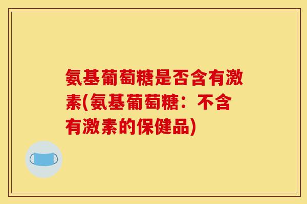 氨基葡萄糖是否含有激素(氨基葡萄糖：不含有激素的保健品)