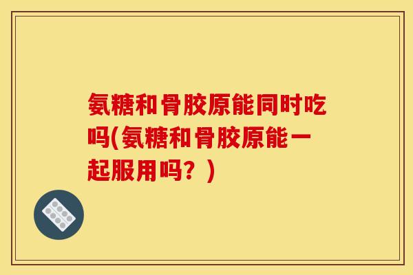 氨糖和骨胶原能同时吃吗(氨糖和骨胶原能一起服用吗？)