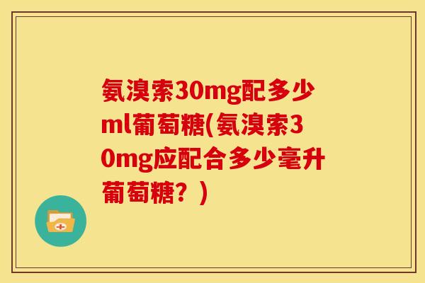氨溴索30mg配多少ml葡萄糖(氨溴索30mg应配合多少毫升葡萄糖？)