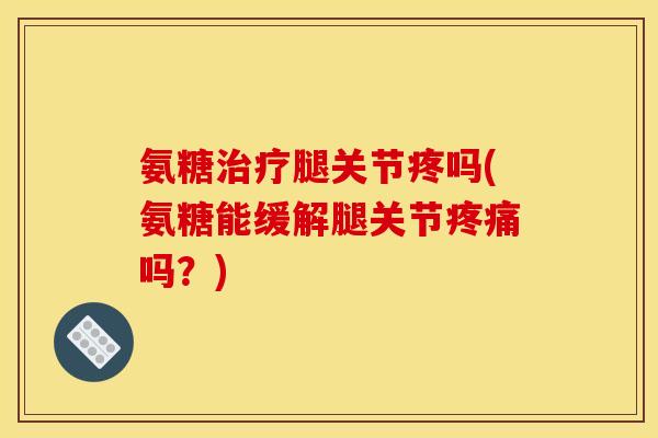 氨糖治疗腿关节疼吗(氨糖能缓解腿关节疼痛吗？)