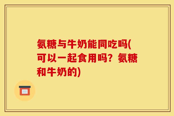氨糖与牛奶能同吃吗(可以一起食用吗?氨糖和牛奶的)-第1张图片-关节骑士 氨糖与牛奶能同吃吗(可以一起食用吗?氨糖和牛奶的)-第1张图片-关节骑士