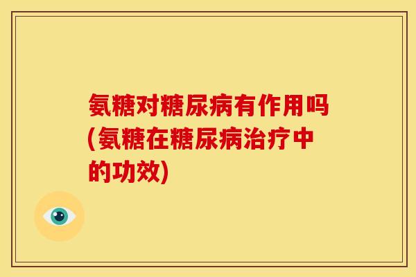 氨糖对糖尿病有作用吗(氨糖在糖尿病治疗中的功效)