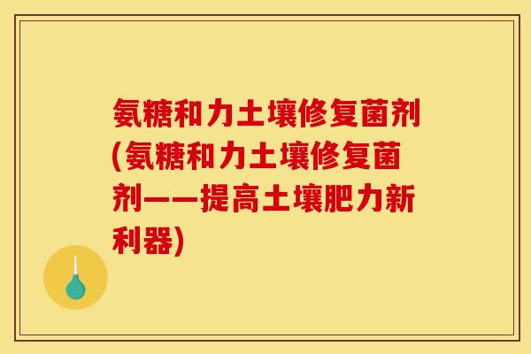 氨糖和力土壤修复菌剂(氨糖和力土壤修复菌剂——提高土壤肥力新利器)